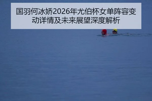 国羽何冰娇2026年尤伯杯女单阵容变动详情及未来展望深度解析